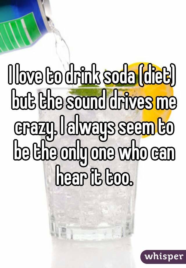 I love to drink soda (diet) but the sound drives me crazy. I always seem to be the only one who can hear it too.