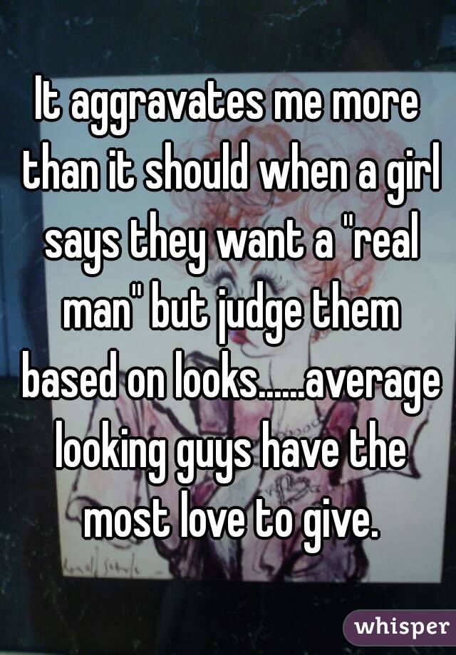 It aggravates me more than it should when a girl says they want a "real man" but judge them based on looks......average looking guys have the most love to give.