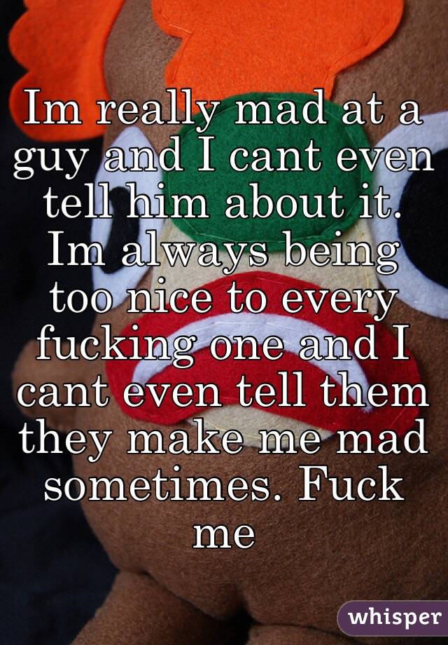 Im really mad at a guy and I cant even tell him about it. Im always being too nice to every fucking one and I cant even tell them they make me mad sometimes. Fuck me