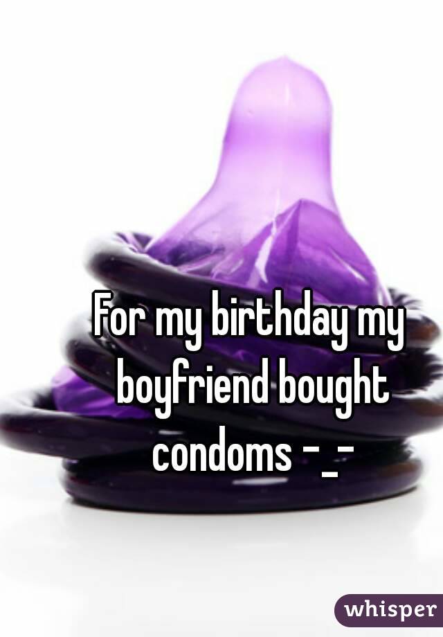 For my birthday my boyfriend bought condoms -_-
