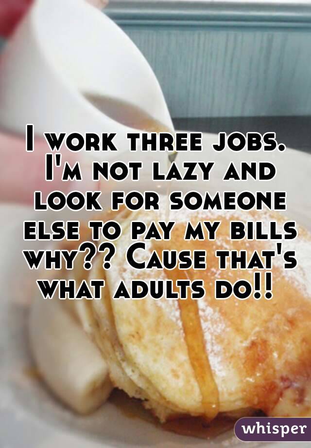 I work three jobs. I'm not lazy and look for someone else to pay my bills why?? Cause that's what adults do!! 