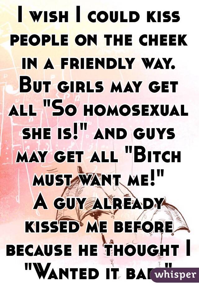 I wish I could kiss people on the cheek in a friendly way. 
But girls may get all "So homosexual she is!" and guys may get all "Bitch must want me!" 
A guy already kissed me before because he thought I "Wanted it bad." 