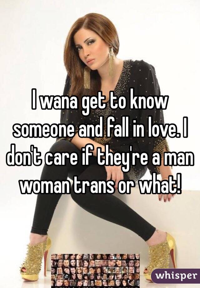 I wana get to know someone and fall in love. I don't care if they're a man woman trans or what! 