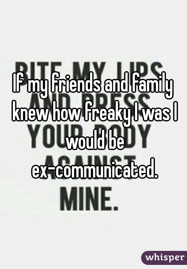 If my friends and family knew how freaky I was I would be ex-communicated.