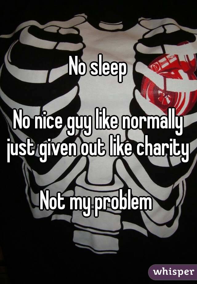 No sleep

No nice guy like normally just given out like charity 

Not my problem 