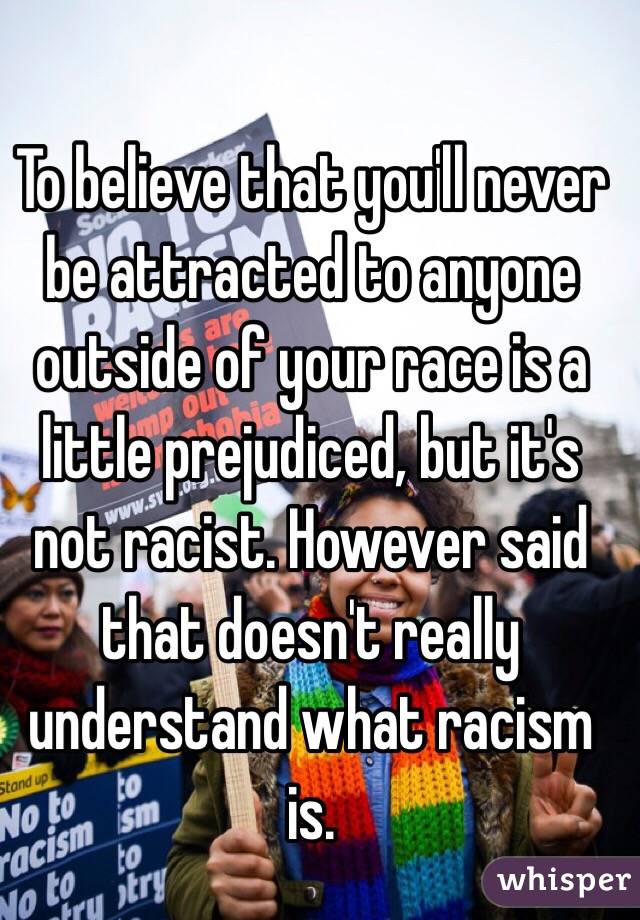 To believe that you'll never be attracted to anyone outside of your race is a little prejudiced, but it's not racist. However said that doesn't really understand what racism is.