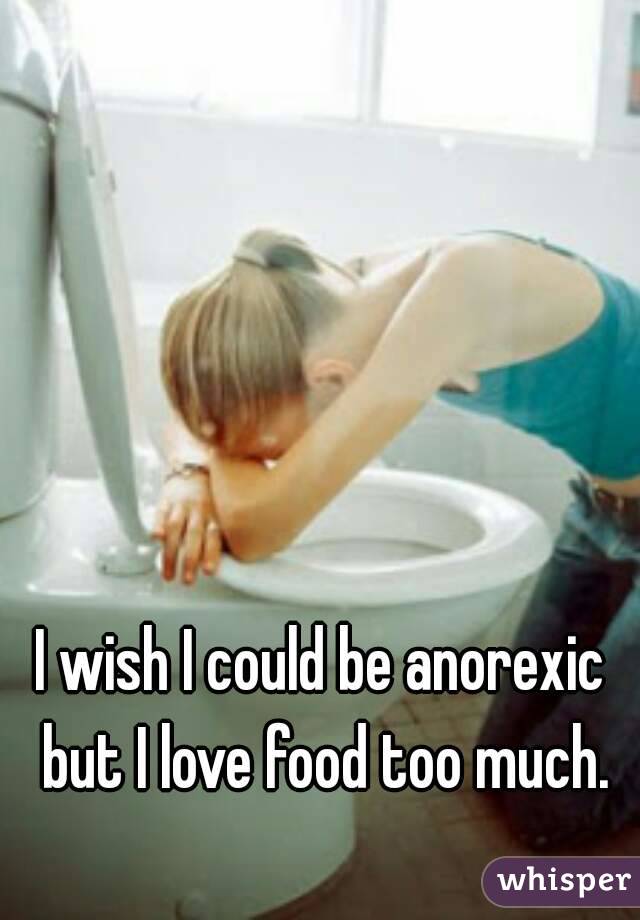 I wish I could be anorexic but I love food too much.