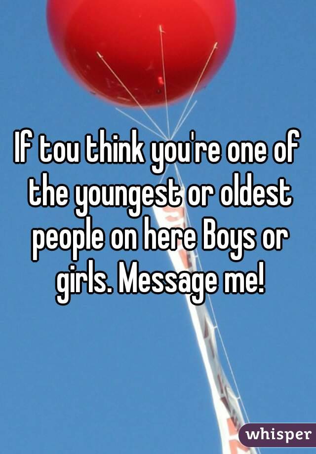 If tou think you're one of the youngest or oldest people on here Boys or girls. Message me!