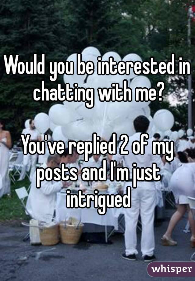 Would you be interested in chatting with me?

You've replied 2 of my posts and I'm just intrigued