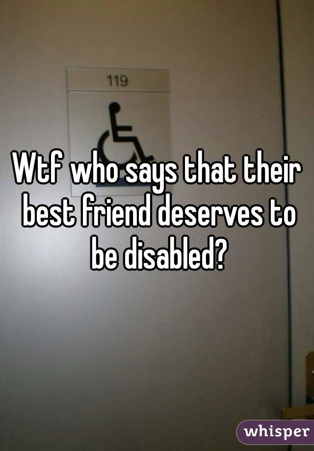 Wtf who says that their best friend deserves to be disabled?