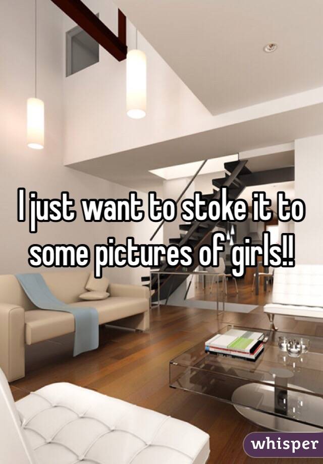 I just want to stoke it to some pictures of girls!! 