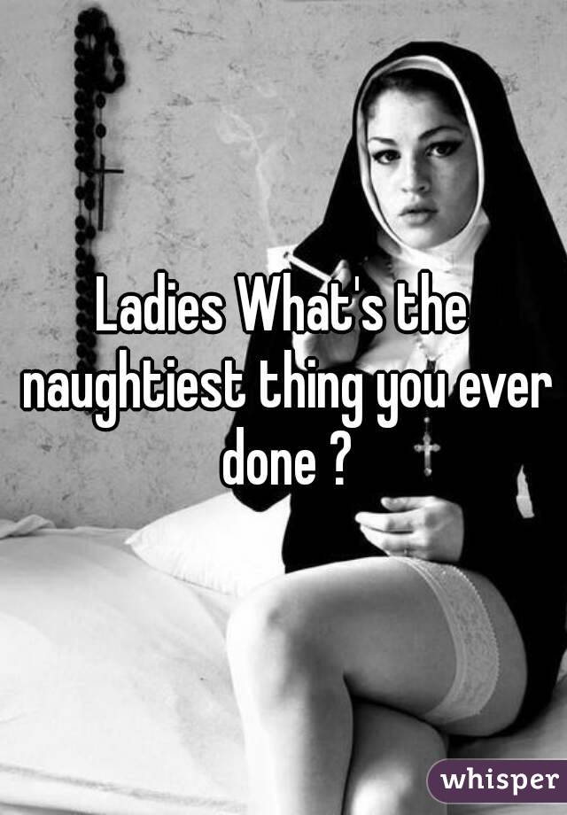 Ladies What's the naughtiest thing you ever done ?