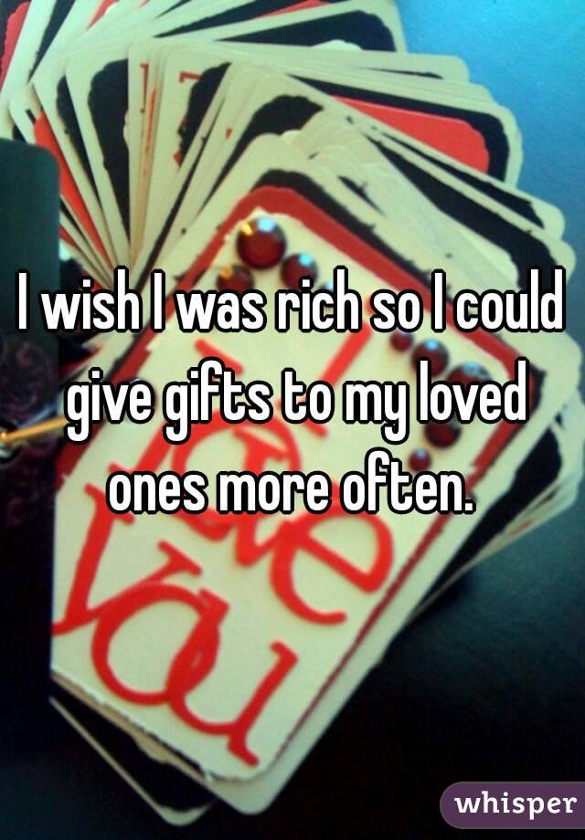 I wish I was rich so I could give gifts to my loved ones more often. 
