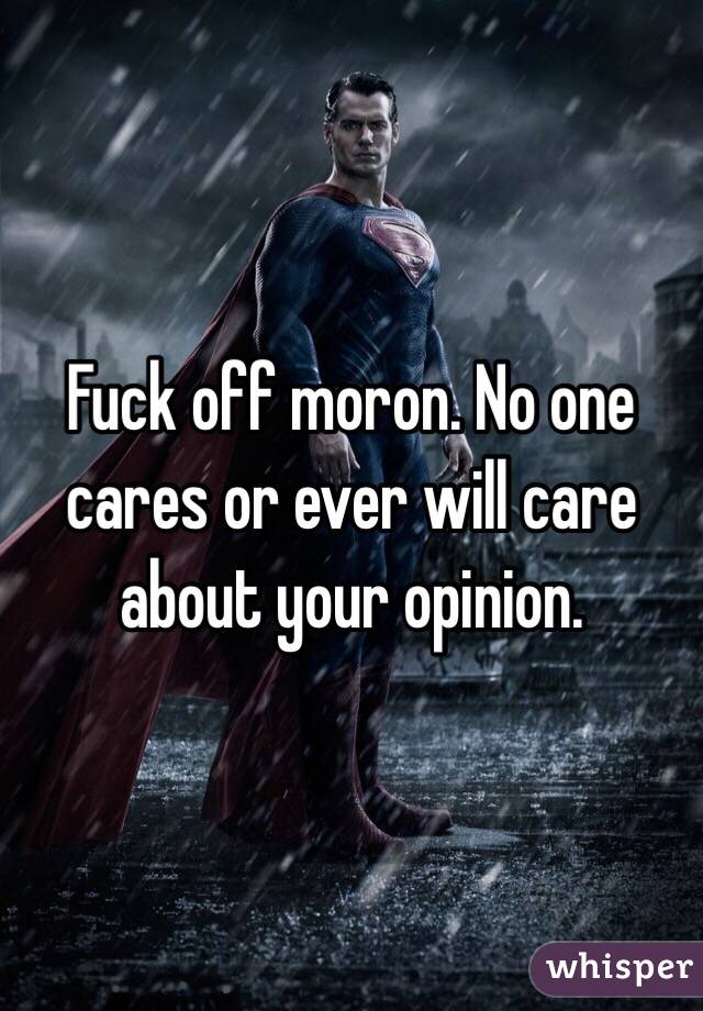 Fuck off moron. No one cares or ever will care about your opinion.