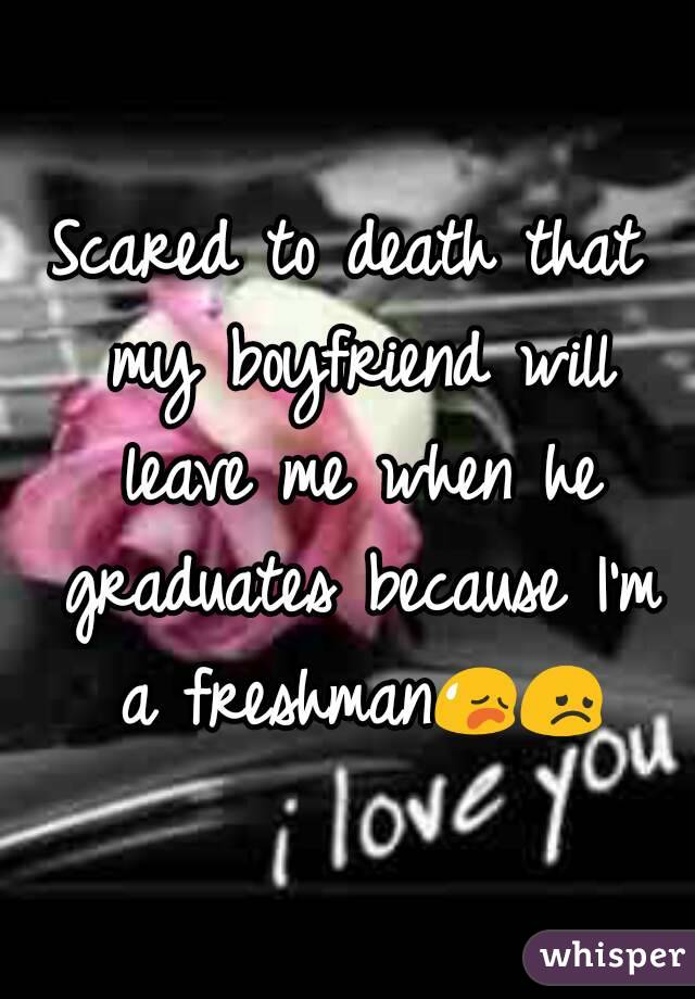 Scared to death that my boyfriend will leave me when he graduates because I'm a freshman😥😞