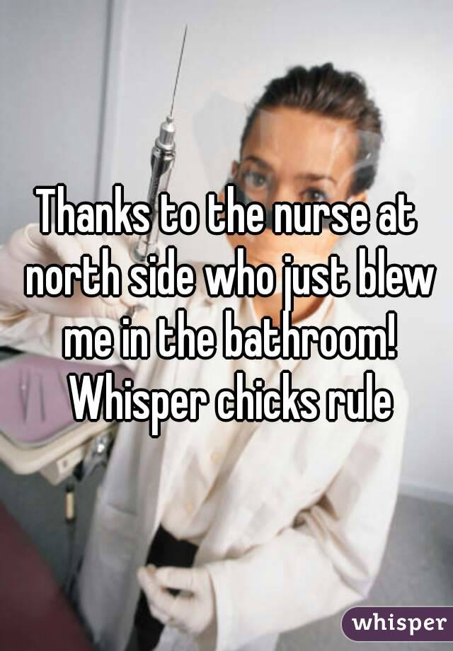 Thanks to the nurse at north side who just blew me in the bathroom! Whisper chicks rule