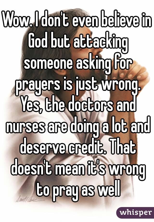 Wow. I don't even believe in God but attacking someone asking for prayers is just wrong. Yes, the doctors and nurses are doing a lot and deserve credit. That doesn't mean it's wrong to pray as well