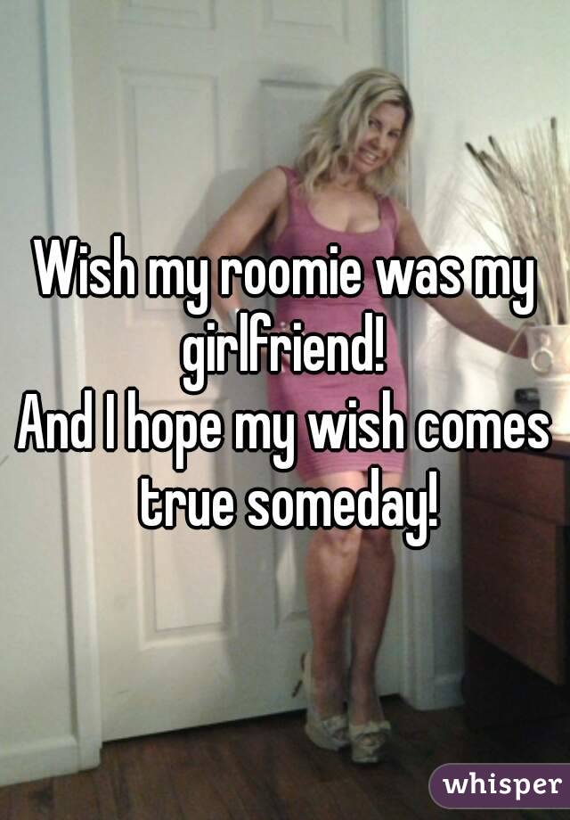 Wish my roomie was my girlfriend! 
And I hope my wish comes true someday!