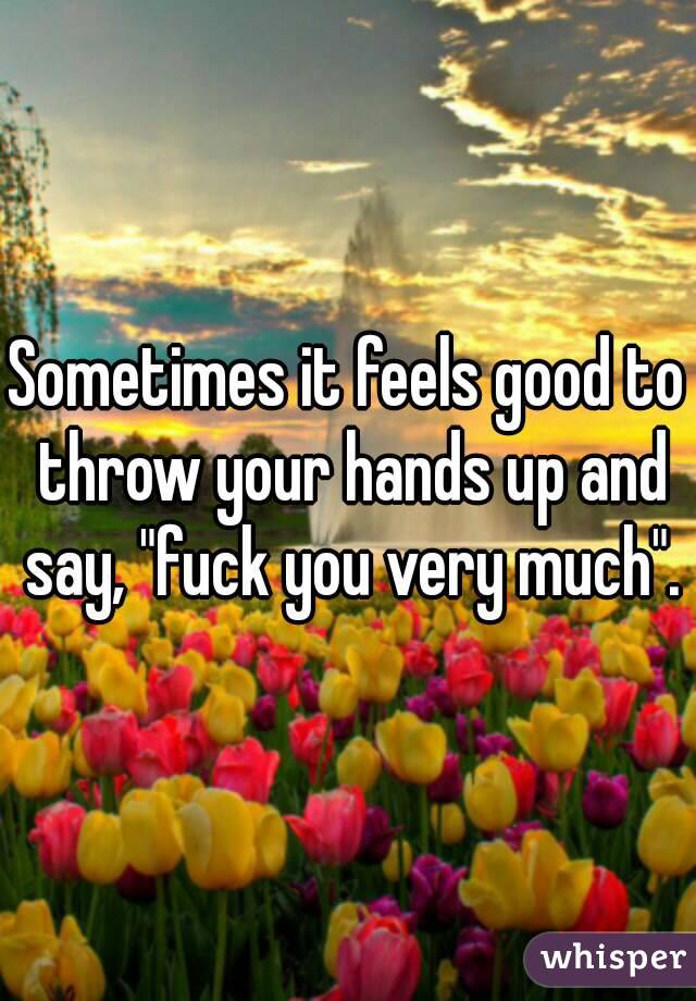 Sometimes it feels good to throw your hands up and say, "fuck you very much".