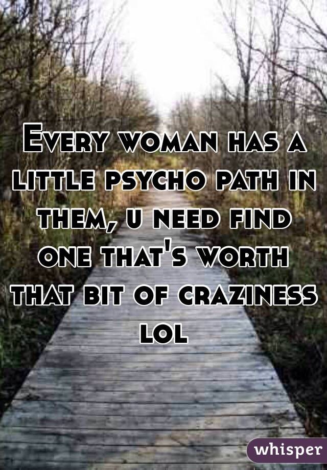 Every woman has a little psycho path in them, u need find one that's worth that bit of craziness lol 