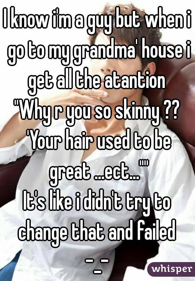 I know i'm a guy but when i go to my grandma' house i get all the atantion 
"Why r you so skinny ?? 'Your hair used to be great ...ect...""
It's like i didn't try to change that and failed 
-_-