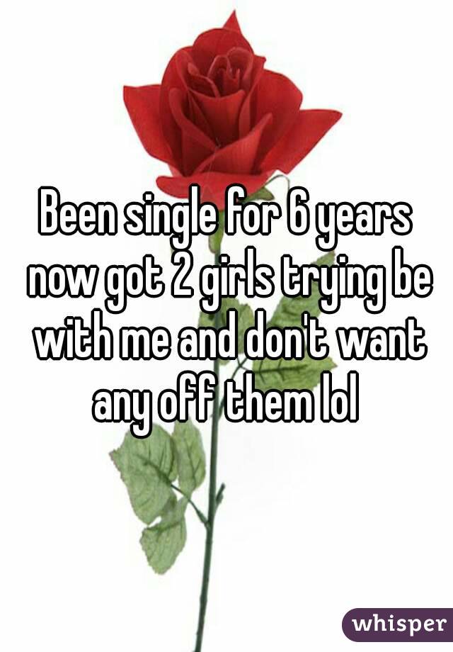 Been single for 6 years now got 2 girls trying be with me and don't want any off them lol 
