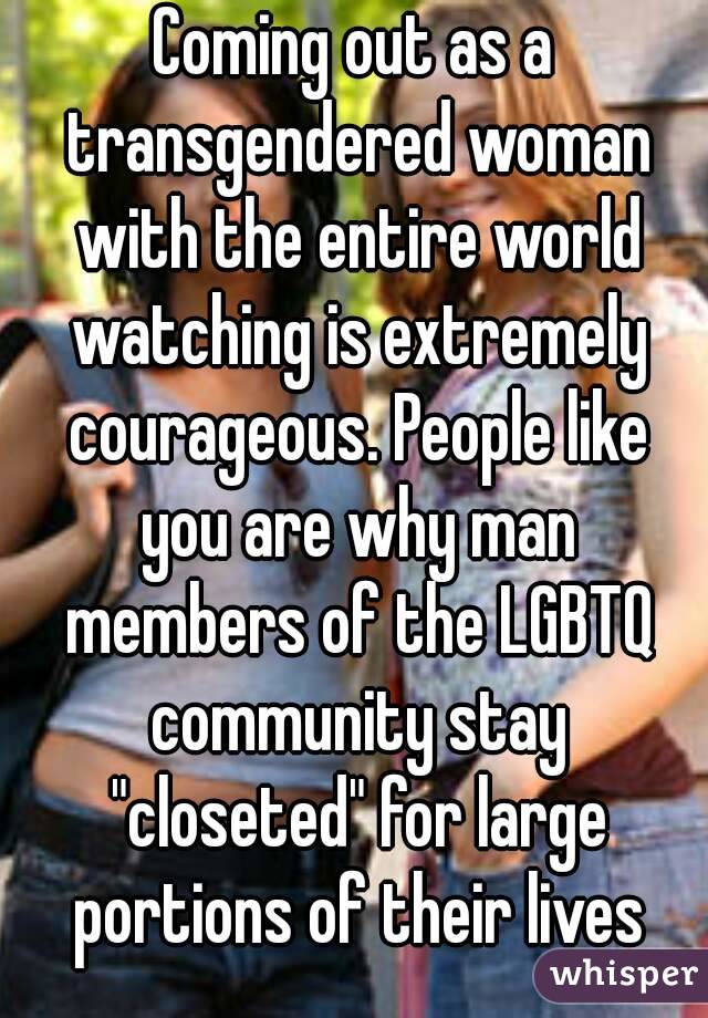 Coming out as a transgendered woman with the entire world watching is extremely courageous. People like you are why man members of the LGBTQ community stay "closeted" for large portions of their lives