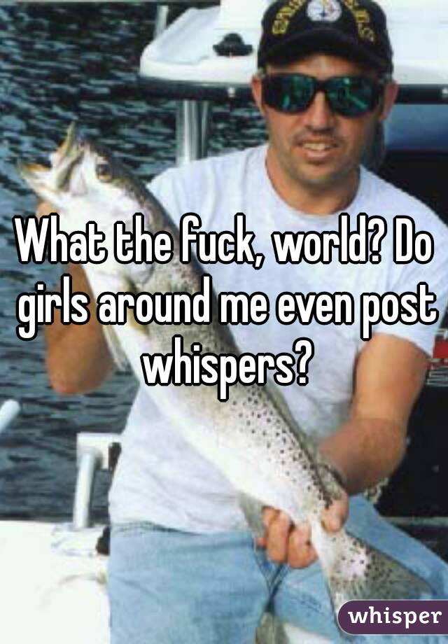What the fuck, world? Do girls around me even post whispers?