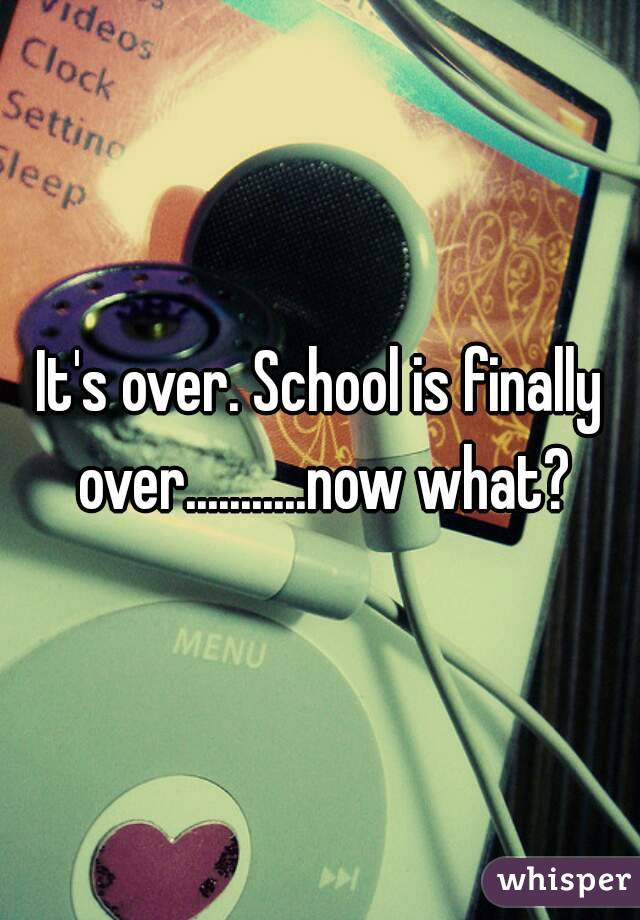 It's over. School is finally over...........now what?