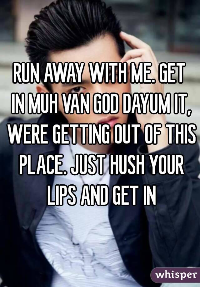 RUN AWAY WITH ME. GET IN MUH VAN GOD DAYUM IT, WERE GETTING OUT OF THIS PLACE. JUST HUSH YOUR LIPS AND GET IN