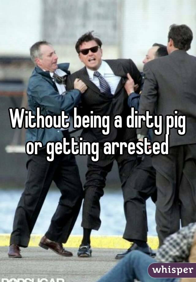Without being a dirty pig or getting arrested 