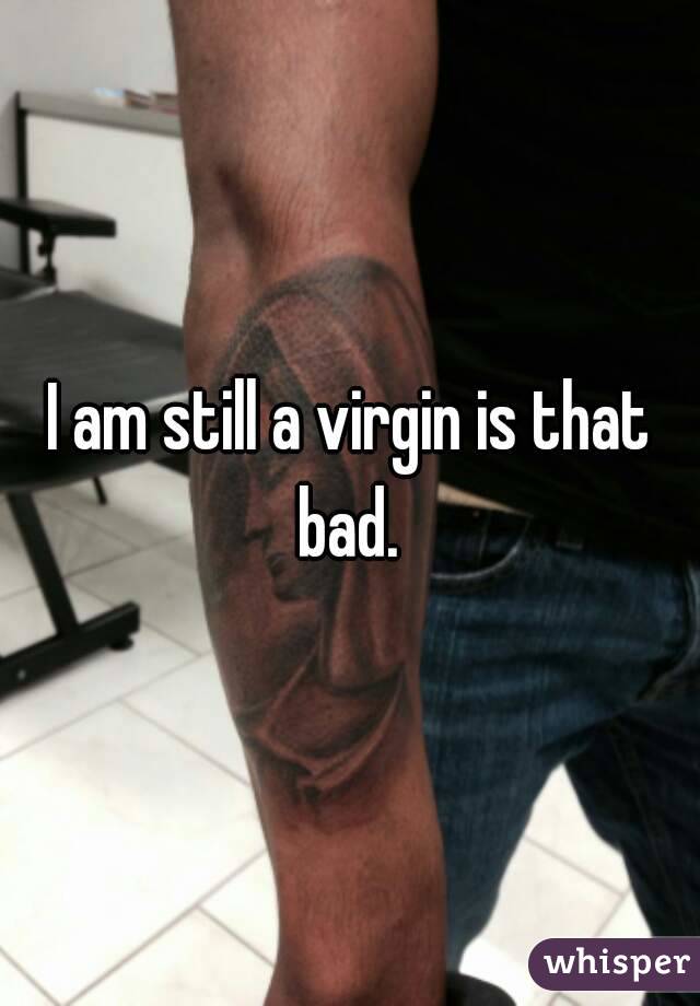I am still a virgin is that bad. 