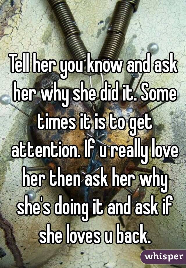 Tell her you know and ask her why she did it. Some times it is to get attention. If u really love her then ask her why she's doing it and ask if she loves u back.