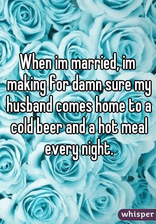 When im married, im making for damn sure my husband comes home to a cold beer and a hot meal every night.