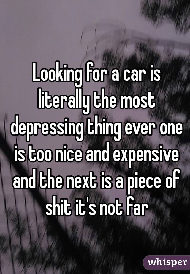 Looking for a car is literally the most depressing thing ever one is too nice and expensive and the next is a piece of shit it's not far