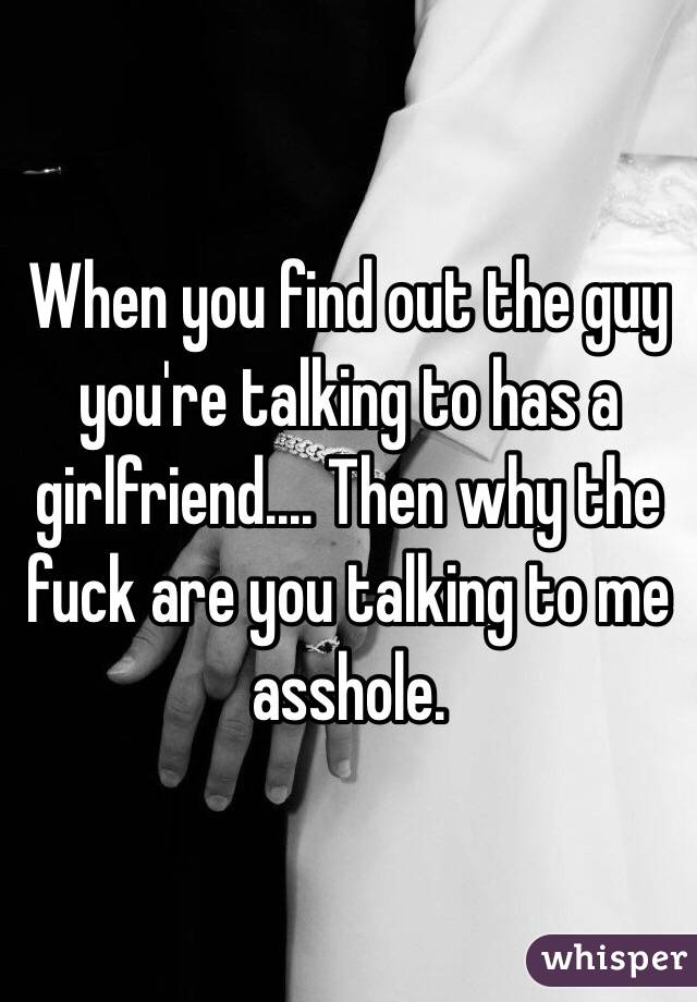 When you find out the guy you're talking to has a girlfriend.... Then why the fuck are you talking to me asshole.