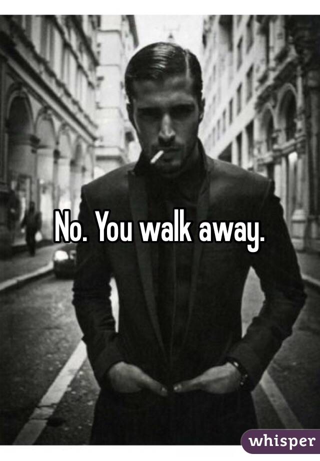 No. You walk away. 