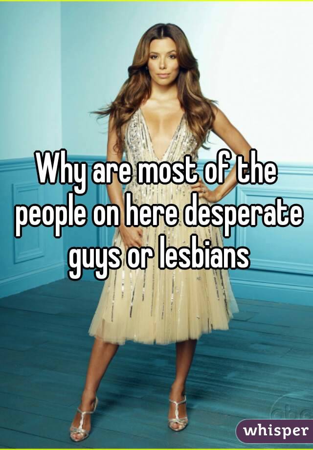 Why are most of the people on here desperate guys or lesbians