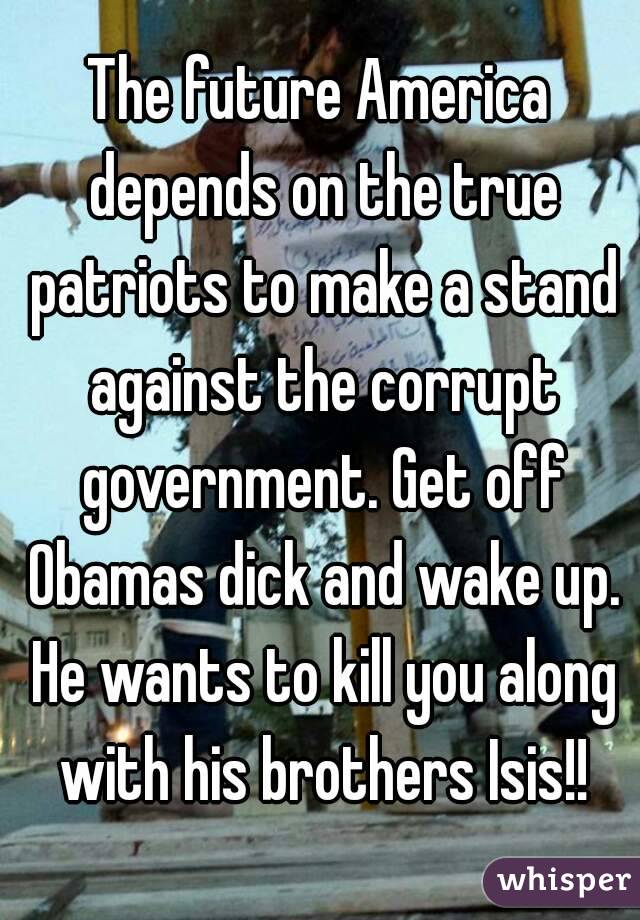The future America depends on the true patriots to make a stand against the corrupt government. Get off Obamas dick and wake up. He wants to kill you along with his brothers Isis!!