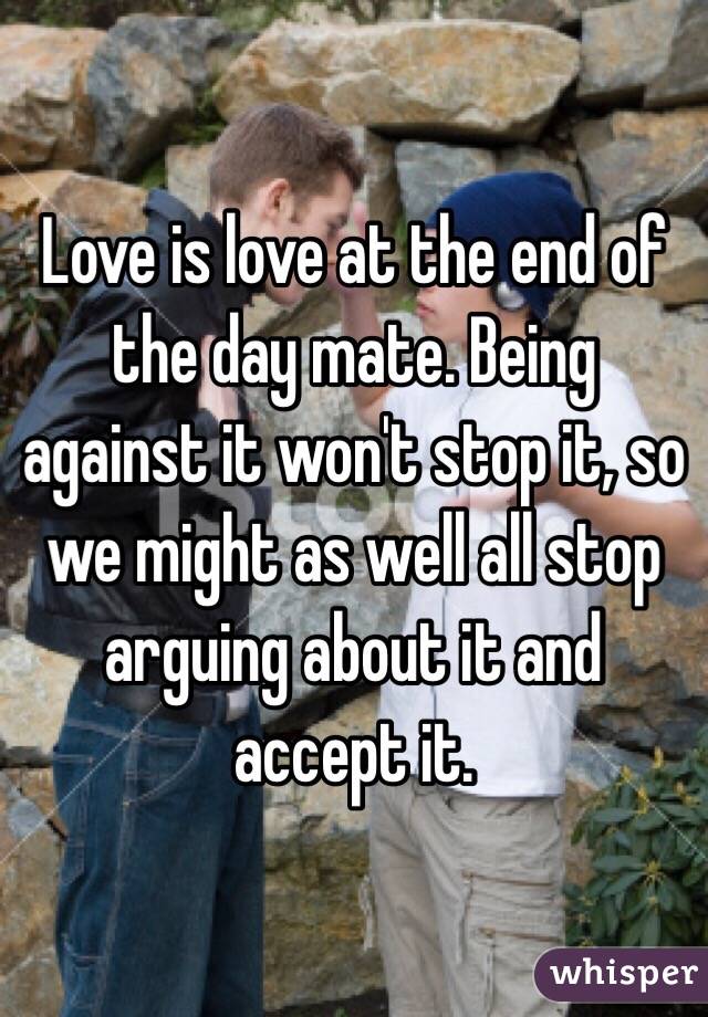 Love is love at the end of the day mate. Being against it won't stop it, so we might as well all stop arguing about it and accept it.