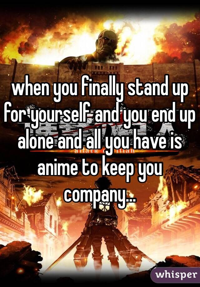 when you finally stand up for yourself and you end up alone and all you have is anime to keep you company...