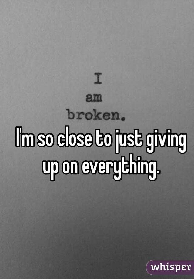 I'm so close to just giving up on everything. 