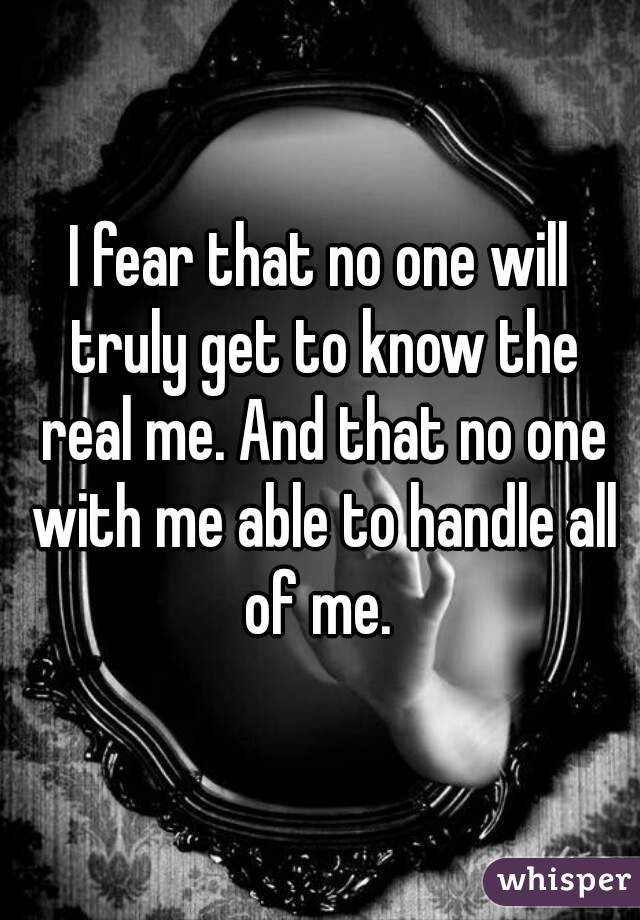 I fear that no one will truly get to know the real me. And that no one with me able to handle all of me. 