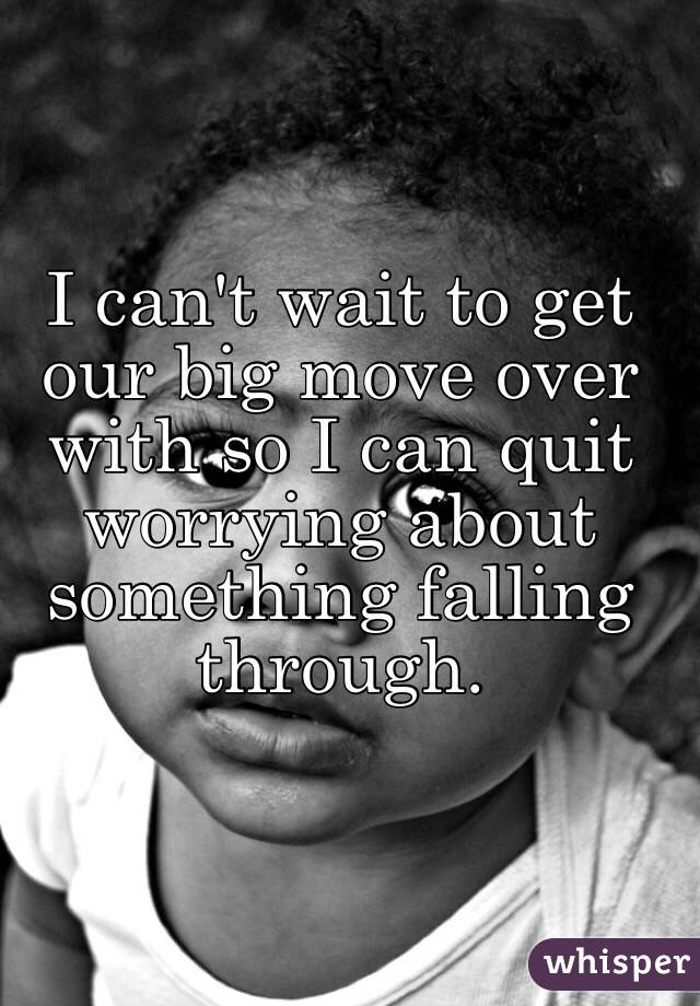 I can't wait to get our big move over with so I can quit worrying about something falling through.