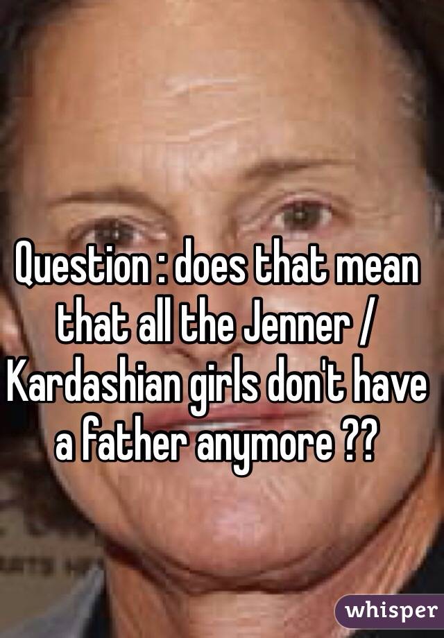 Question : does that mean that all the Jenner / Kardashian girls don't have a father anymore ??