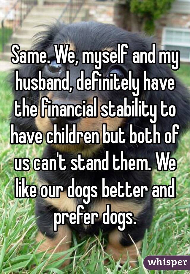 Same. We, myself and my husband, definitely have the financial stability to have children but both of us can't stand them. We like our dogs better and prefer dogs. 
