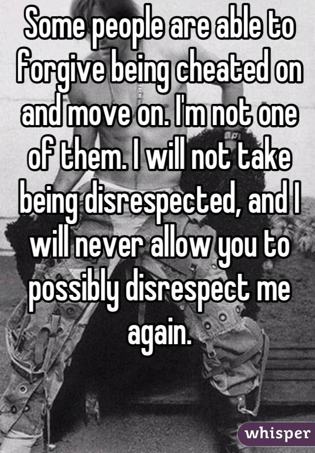Some people are able to forgive being cheated on and move on. I'm not one of them. I will not take being disrespected, and I will never allow you to possibly disrespect me again.