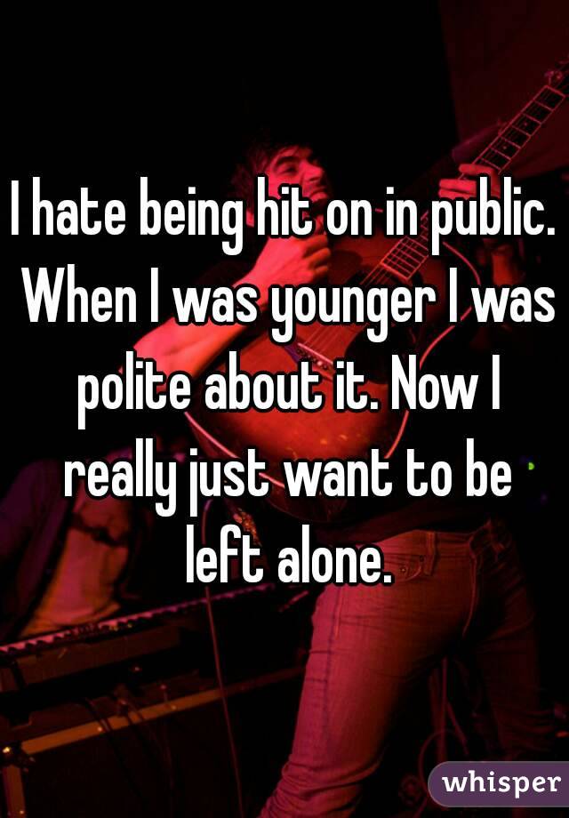 I hate being hit on in public. When I was younger I was polite about it. Now I really just want to be left alone.