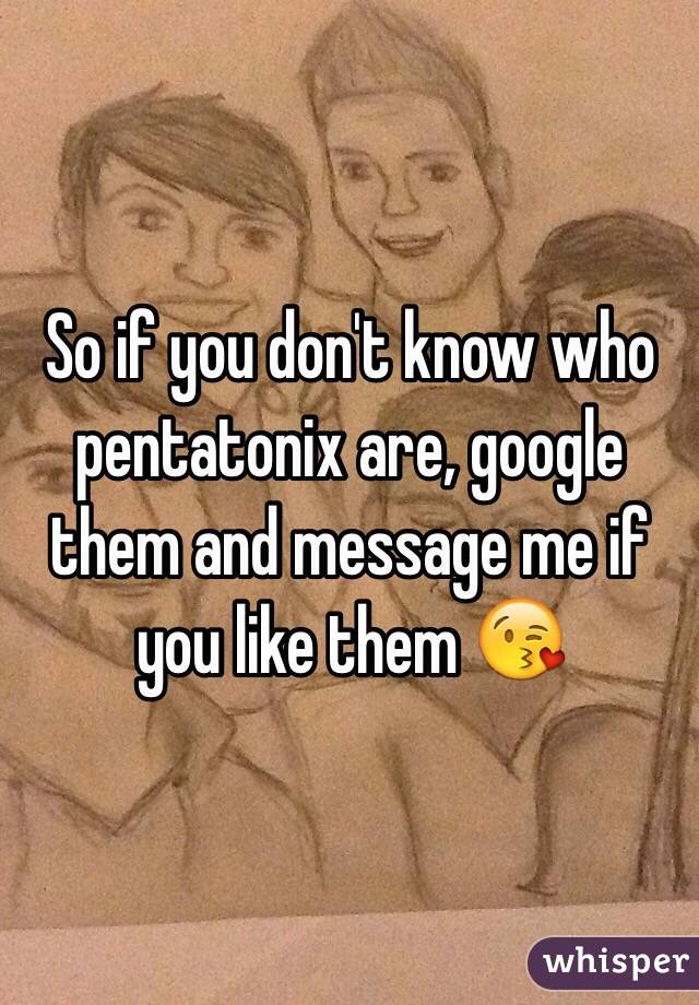 So if you don't know who pentatonix are, google them and message me if you like them 😘