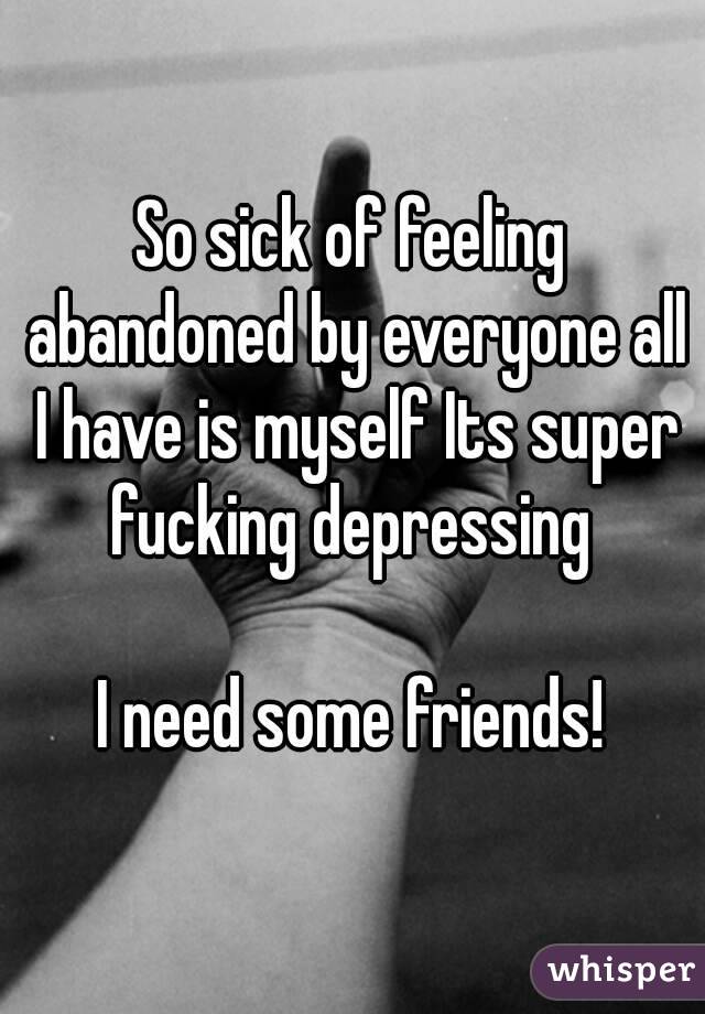 So sick of feeling abandoned by everyone all I have is myself Its super fucking depressing 

I need some friends!